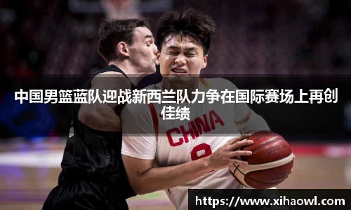 中国男篮蓝队迎战新西兰队力争在国际赛场上再创佳绩